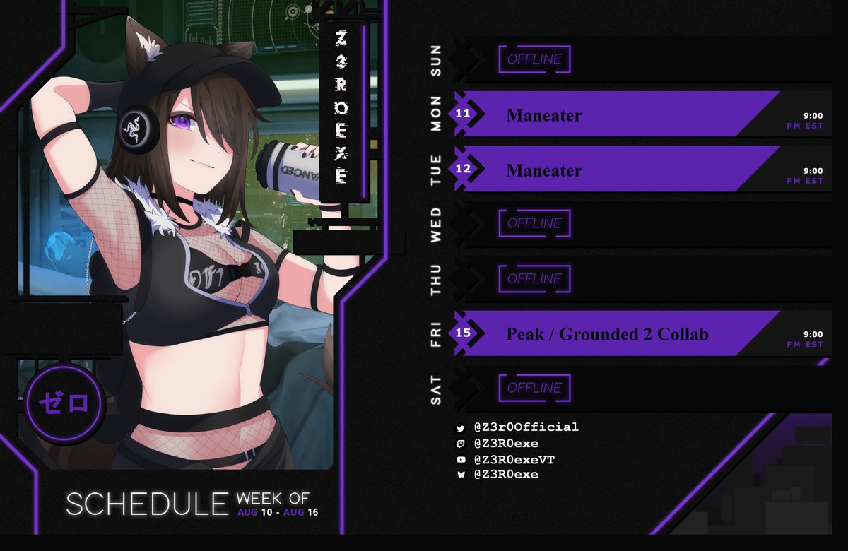 Schedule for Aug 10th to Aug 16th.
Maneater
Maneater
Peak / Grounded 2 Collab w/ <a href="/SaintsNeko/">SaintsNeko</a> <a href="/Nekomata_Maddie/">Enchantress Nyaddie 🐈‍⬛🧙‍♀️</a> 
(Please note this schedule is still up in the air. Stream might be canceled, streams might be short, pvp style games might be on hold. So please be patient with me.)