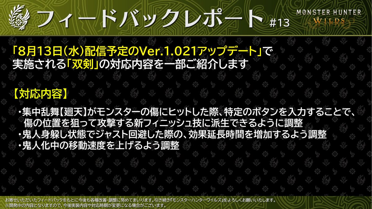 MH_Wilds's tweet photo. 【#MHWildsフィードバックレポート #13】
「8月13日(水)配信予定のVer.1.021アップデート」にて実施される「双剣」の調整内容をご紹介します。

〇双剣の調整方針
鬼人身躱し状態の維持しやすさ、集中弱点攻撃の使いやすさ等、使い勝手の向上に重点を置き調整しています。
特に集中弱点攻撃については、プレイヤーの皆様からのフィードバックをもとに、状況に応じて立ち位置を変えずに攻撃ができる選択肢として、派生可能な新アクションを追加しました。

主な対応内容については添��画像をご確認ください。
※後日パッチノートにて詳細情報を公開予定です。
https://t.co/xKGrsk2mUi

引き続き、『モンスターハンターワイルズ』をよろしくお願いいたします。
#モンハンワイルズ #MHWilds