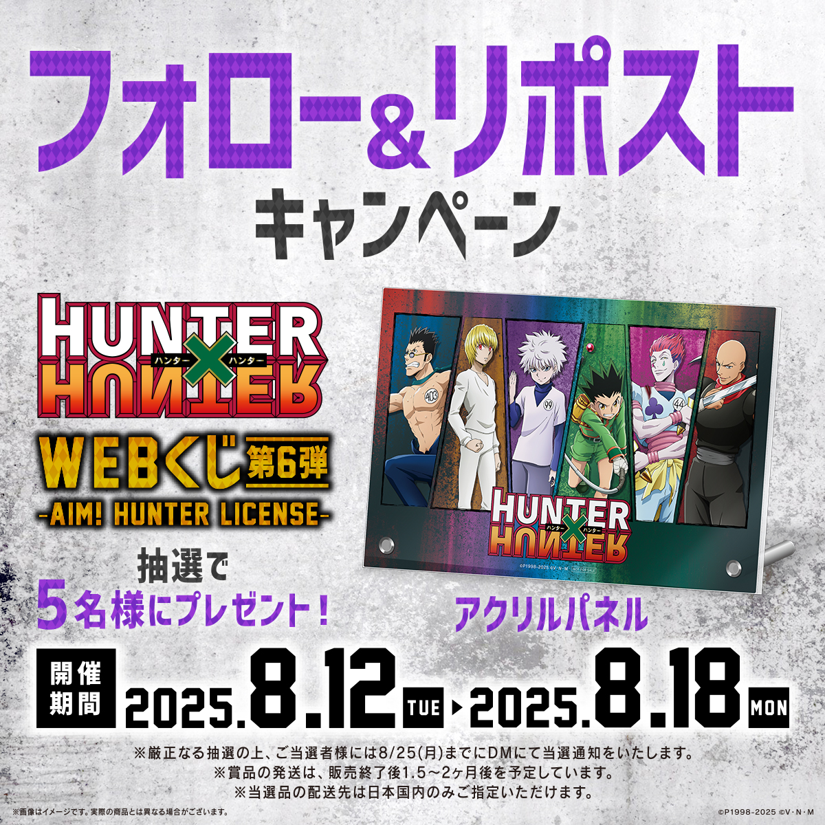 【HUNTER×HUNTER WEBくじ第6弾～AIM! HUNTER LICENSE～】
🎉💳フォロー＆RPキャンペーン💳🎉

抽選で5名様に「アクリルパネル」をプレゼント🎁
当アカウントをフォロー＆この投稿をリポストで応募完了♪

8/18(月)23：59まで✋
#ハンターハンター