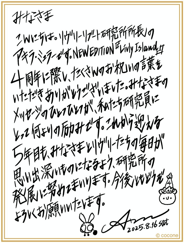 ✉アキラ所長からのメッセージ✍

『リヴリーアイランド』4周年に際して
飼い主の皆さんからお祝いの言葉をいただき
本当にありがとうございました！

アキラ所長から皆さんへ
感謝のメッセージが届きました💖

5年目に突入したリヴリーアイランドを
今後ともよろしくお願いいたします！

#リヴリー