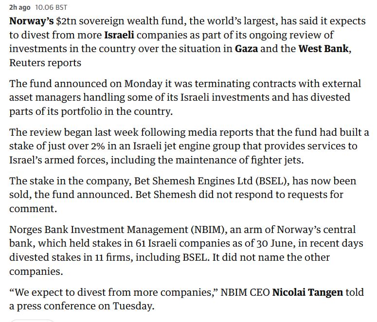 Good work Norway: 
"Norway’s $2tn sovereign wealth fund, the world’s largest, has said it expects to divest from more Israeli companies as part of its ongoing review of investments in the country over the situation in Gaza and the West Bank." Quote from the Guardian.