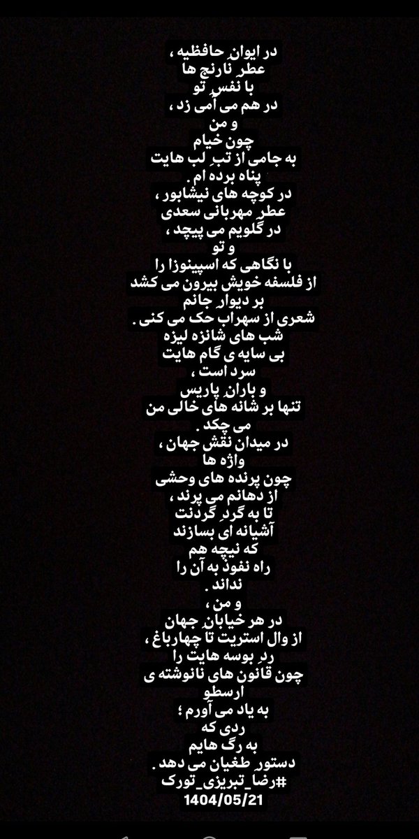 در ایوان ِ حافظیه ،
عطر ِ نارنج ها
با نفس ِ تو
در هم می آمی زد ،
و من
چون خیام
به جامی از تب ِ لب هایت
پناه برده ام...
#رضاتبریزی_تورک