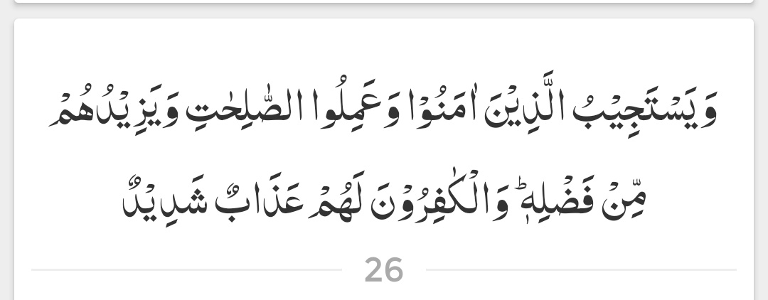 اور جو لوگ ایمان لائے ہیں اور جنہوں نے نیک عمل کیے ہیں، وہ ان کی دعا سنتا ہے اور انہیں اپنے فضل سے اور زیادہ دیتا ہے، اور کافروں کے لیے سخت عذاب ہے۔

( سورۃ الشورى - آیت 26 )
#عینی