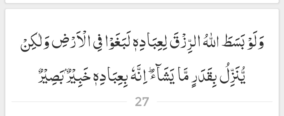 اور اگر اللہ اپنے تمام بندوں کے لیے رزق کو کھلے طور پر پھیلا دیتا تو وہ زمین میں سرکشی کرنے لگتے، مگر وہ ایک خاص اندازے سے جتنا چاہتا ہے (رزق) اتارتا ہے۔ یقینا وہ اپنے بندوں سے پوری طرح باخبر، ان پر نظر رکھنے والا ہے۔

( سورۃ الشورى - آیت 27 )
#عینی