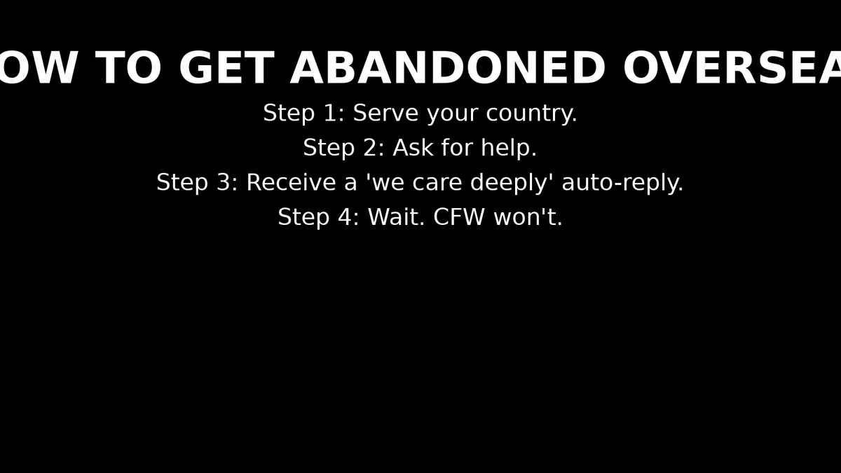 CFWarriorsOrg's tweet photo. How to get abandoned overseas:
Serve your country.
Ask for help.
Receive a “we care deeply” auto-reply.
Wait. (CFW won’t.)
Support real action: https://t.co/HjIKMcKuit
#SarcasticTuesday #Bureaucracy #DoBetter #CFWCommand https://t.co/FdxCGDVc3m
