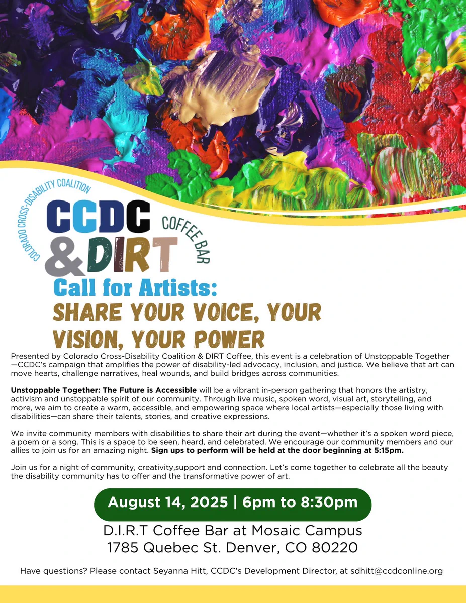 Presented by Colorado Cross-Disability Coalition & DIRT Coffee.
Unstoppable Together: The Future is Accessible will be a vibrant in-person gathering that honors the artistry.
activism and unstoppable spirit of our community. Through live music, spoken word, visual art, storytelling, and
more, we aim to create a warm, accessible, and empowering space where local artists— especially those living with
disabilities-can share their talents, stories, and creative expressions.
We invite community members with disabilities to share their art during the event-whether it's a spoken word piece.
a poem or a song. This is a space to be seen, heard, and celebrated. We encourage our community members and our
allies to join us for an amazing night. Sign ups to perform will be held at the door beginning at 5:15pm.
Join us for a night of community, creativity,support and connection.
August 14, 2025 | 6pm to 8:30pm
D.I.R.T Coffee Bar at Mosaic Campus
1785 Quebec St. Denver, CO 80220