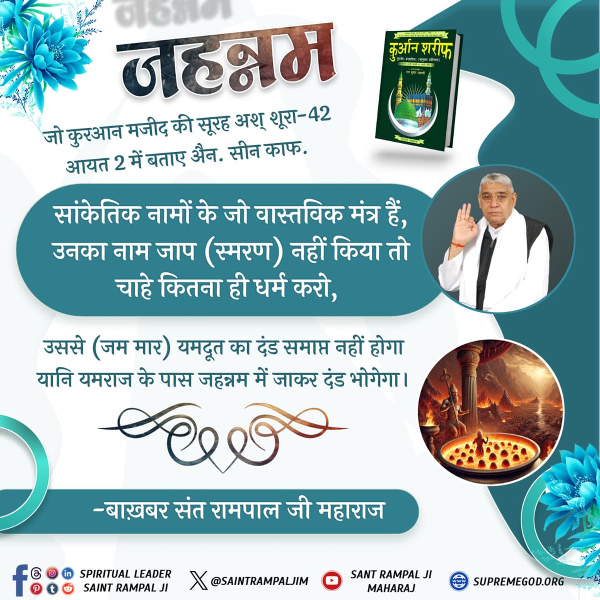 जहन्नम
#GodNightTuesday
जो कुरआन मजीद की सूरह अश् शूरा-42 आयत 2 में बताए औन. सीन काफ.
सांकेतिक नामों के जो वास्तविक मंत्र हैं, उनका नाम जाप (स्मरण) नहीं किया तो चाहे कितना ही धर्म करो,
उससे (जम मार) यमदूत का दंड समाप्त नहीं होगा यानि यमराज के पास जहन्नम में जाकर दंड भोगेगा।