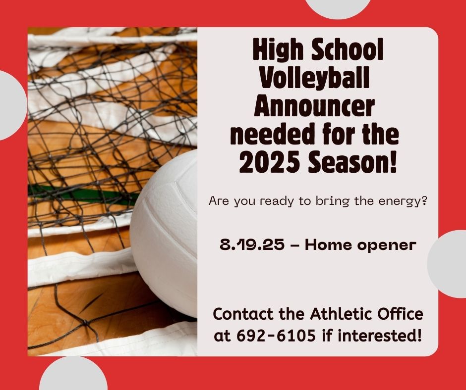 The Athletic Office is looking for someone to announce our home JV/Varsity Volleyball games this season.  First home game is next Tuesday, August 19, at 6pm. If interested or have more questions, please contact the Athletic Office at 692-6105.