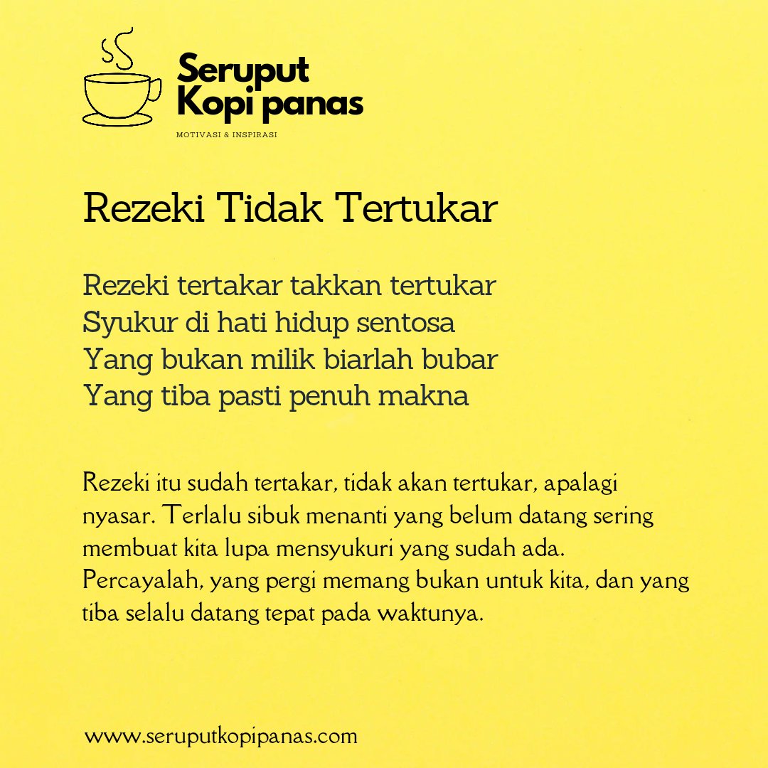 Rezeki itu sudah tertakar, tidak akan tertukar, apalagi nyasar. Terlalu sibuk menanti yang belum datang sering membuat kita lupa mensyukuri yang sudah ada. Percayalah, yang pergi memang bukan untuk kita, dan yang tiba selalu datang tepat pada waktunya.