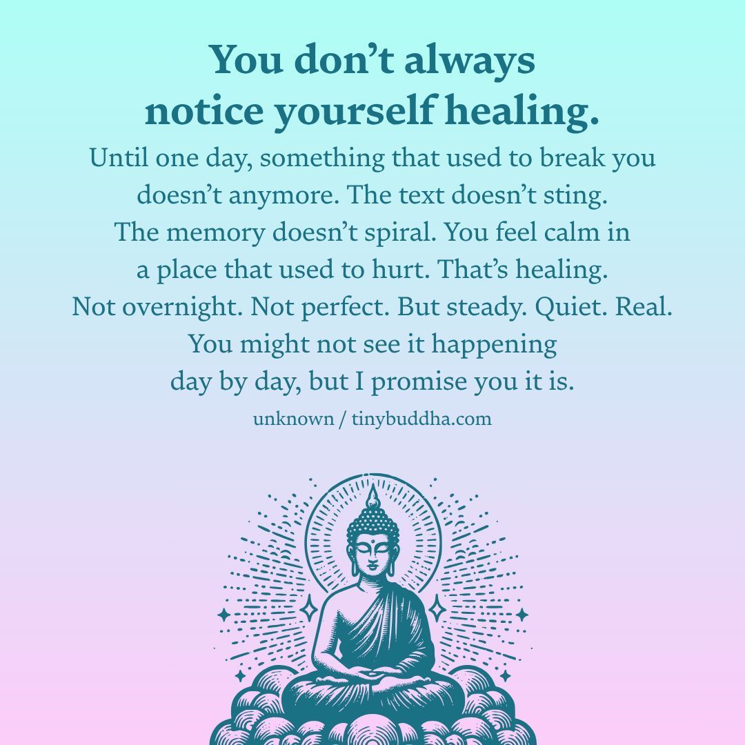 "You don’t always notice yourself healing. Until one day, something that used to break you doesn’t anymore. The text doesn’t sting. The memory doesn’t spiral. You feel calm in a place that used to hurt. That’s healing. Not overnight. Not perfect. But steady. Quiet. Real..."
