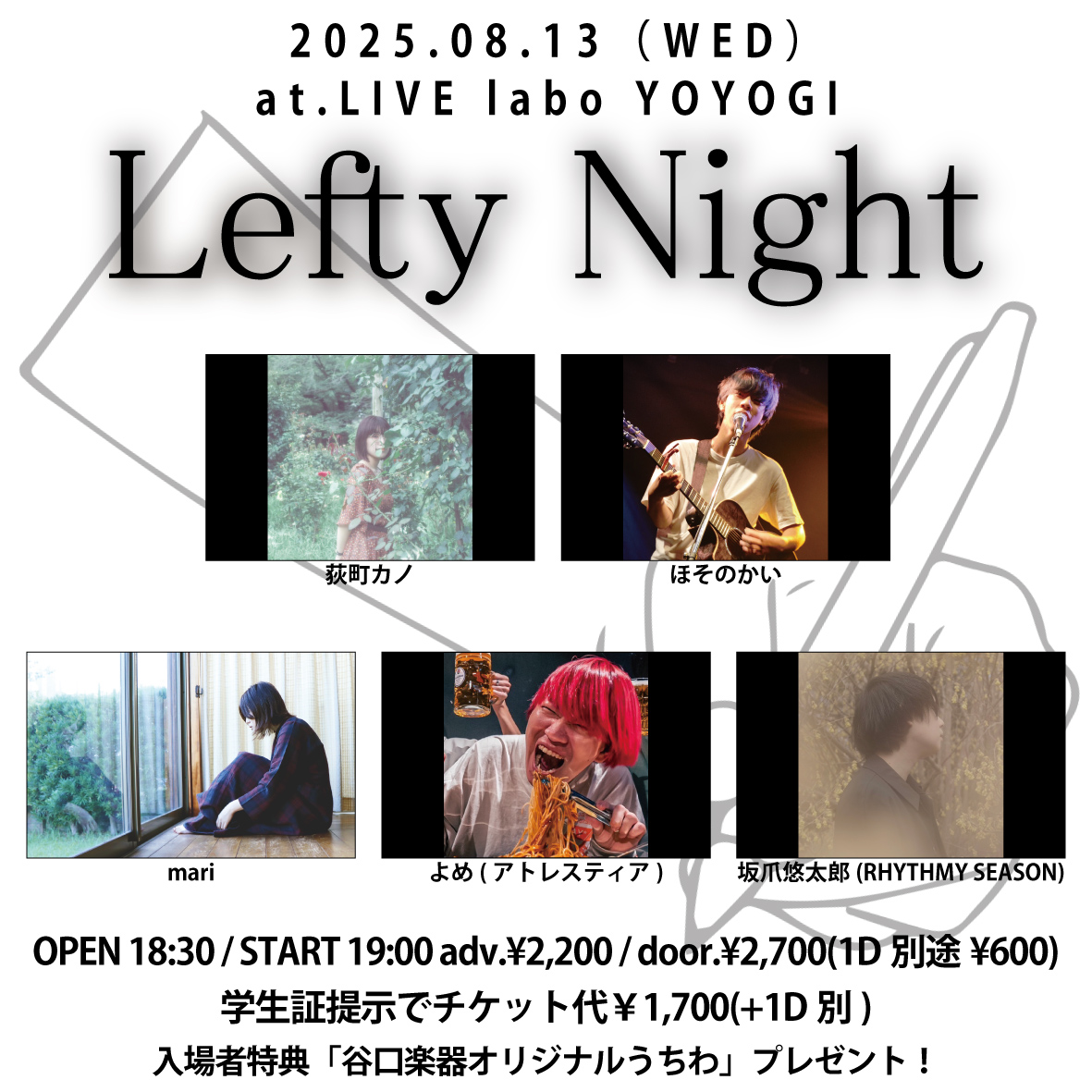 【本日のラボ！】
8/13　Lefty Night
荻町カノ／ほそのかい／mari／よめ(アトレスティア)／坂爪悠太郎(RHYTHMY SEASON)
18:30/19:00　¥2200/¥2700
※学生証提示でチケット代￥1,700(+1D別)
※入場者特典「谷口楽器オリジナルうちわ」プレゼント！