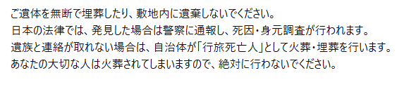 死体遺棄がトレンドに…

どうやら敷地内に無断で土葬するケースがあるとか
無断の時点でアレだけど、基本土葬にこだわる人達は火葬されるとマズイわけで

それなら「法律上火葬になっちゃうからちゃんと正規ルートで土葬してね」という看板をデカデカと立てれば解決では

複数の言語でこんな感じのを