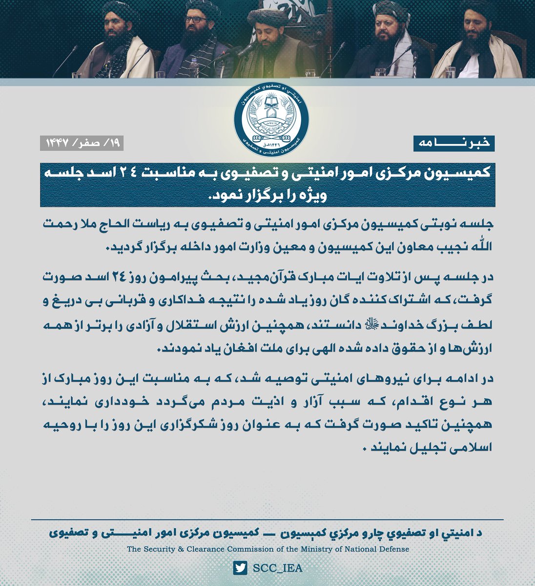 SCC_IEA's tweet photo. کمیسیون مرکزی امور امنیتی و تصفیوی به‌ مناسبت ٢٤ اسد جلسه ویژه را برگزار نمود.
جلسه نوبتی کمیسیون مرکزی امور امنیتی و تصفیوی به ریاست الحاج ملا رحمت الله نجیب معاون این کمیسیون و معین وزارت امور داخله برگزار گردید.

در جلسه پس از تلاوت ایات مبارک قرآن‌مجید، بحث پیرامون روز ٢٤ اسد صورت گرفت، که اشتراک کننده گان روز یاد شده را نتیجه فداکاری و قربانی بی دریغ و لطف بزرگ خداوند ج دانستند، همچنین ارزش استقلال و آزادی را برتر از همه ارزش‌ها‌ و از حقوق داده شده الهی برای ملت افغان یاد نمودند.

در ادامه برای نیروهای امنیتی توصیه شد، که به مناسبت این روز مبارک از هر نوع اقدام، که سبب آزار و اذیت مردم می‌گردد خودداری نمایند، همچنین تاکید صورت گرفت که به عنوان روز شکرگزاری این روز را با روحیه اسلامی تجلیل نمایند‌.