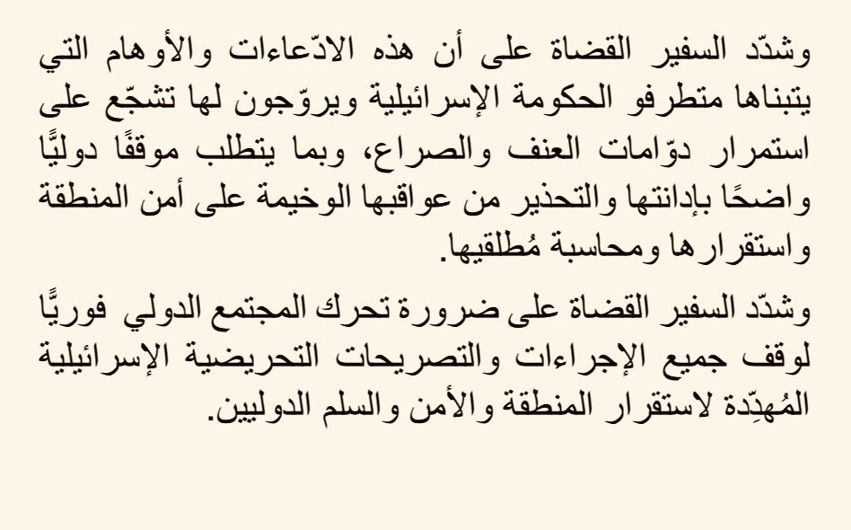 دانت وزارة الخارجية وشؤون المغتربين اليوم تصريحات رئيس الوزراء الإسرائيلي، التي قال فيها إنه متعلقٌ بما يسمى "رؤية إسرائيل الكبرى"، ورفضتها باعتبارها تصعيدًا استفزازيًّا خطيرًا، وتهديدًا لسيادة الدول، ومخالفةً للقانون الدولي وميثاق الأمم المتحدة. 

وأكّد الناطق الرسمي باسم