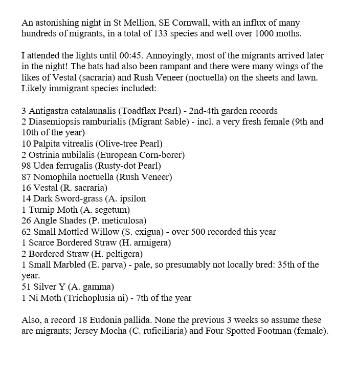 An astonishing night in St Mellion, SE Cornwall, with an influx of many hundreds of migrants, in a total of 133 species and well over 1000 moths. Highlights: 3 Antigastra catalaunalis (Toadflax Pearl), 2 Diasemiopsis ramburialis (Migrant Sable), Small Marbled (pale one) &amp; Ni Moth