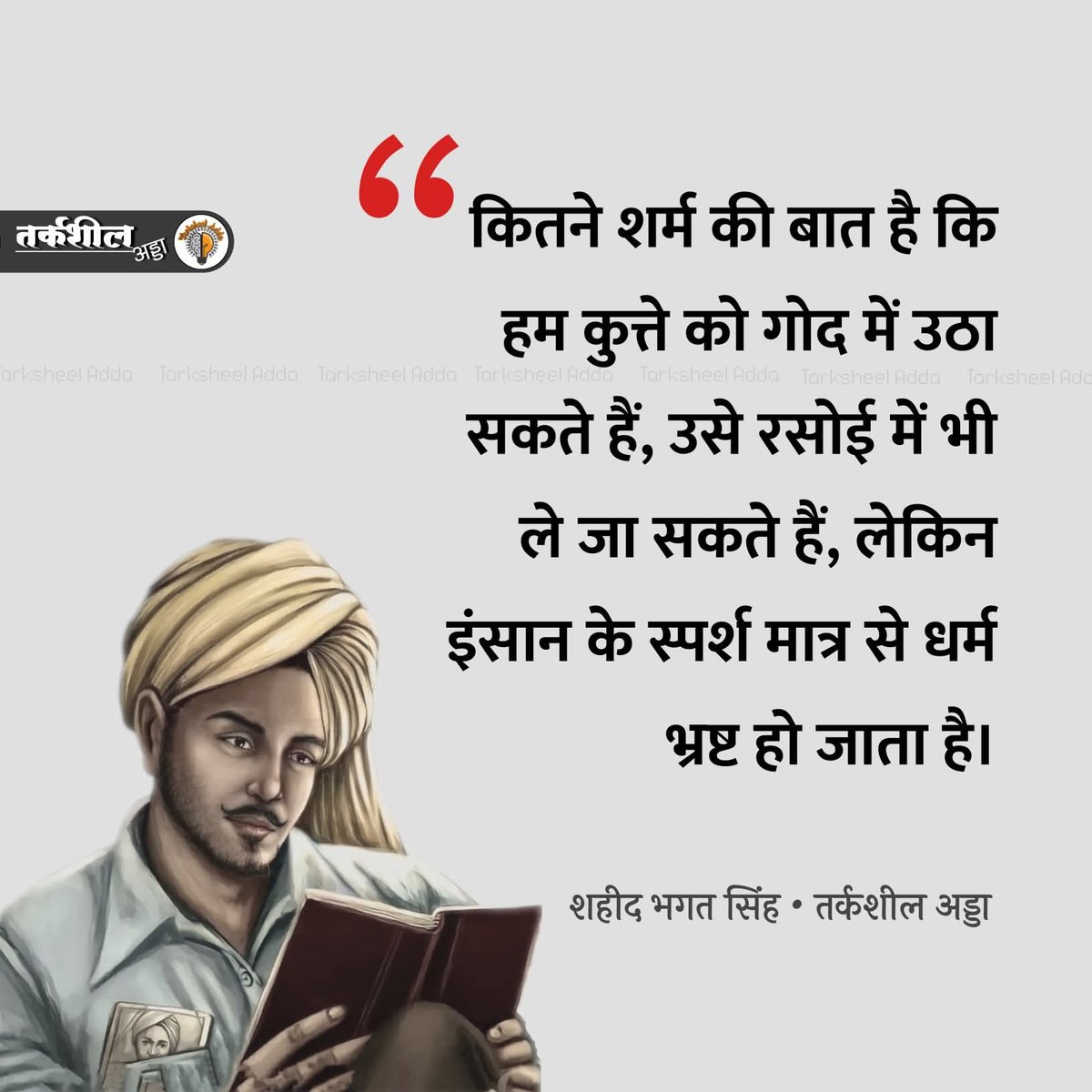 कितने शर्म की बात है कि हम कुत्ते को गोद में उठा सकते हैं, उसे रसोई में भी ले जा सकते हैं, लेकिन इंसान के स्पर्श मात्र से धर्म भ्रष्ट हो जाता है।
:- शहीद भगत सिंह