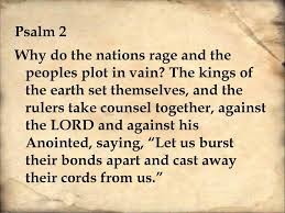 Psalm 2:1–2

"Why do the nations rage and the peoples plot in vain? The kings of the earth set themselves, and the rulers take counsel together, against the Lord and against his Anointed. "  What is the LORD saying to you in these troubled times?