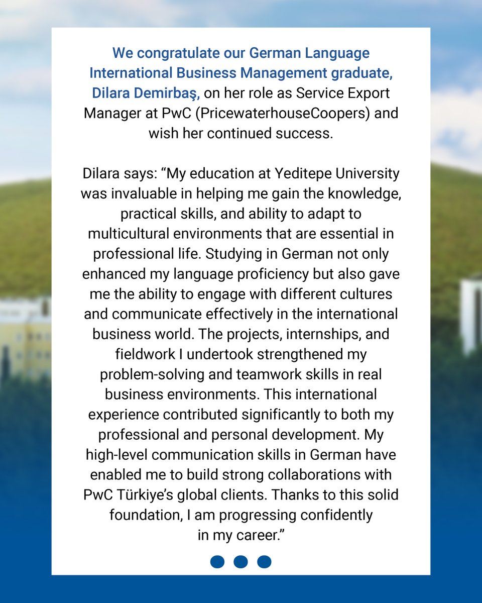 Almanca Uluslararası İşletme Yönetimi Bölümü mezunumuz Dilara Demirbaş’a PwC’daki (PricewaterhouseCoopers) Service Export Manager görevinde başarılar diliyoruz.

Dilara, “Yeditepe Üniversitesi’ndeki eğitimim, iş hayatında ihtiyaç duyulan bilgi birikimi, pratik beceriler ve çok