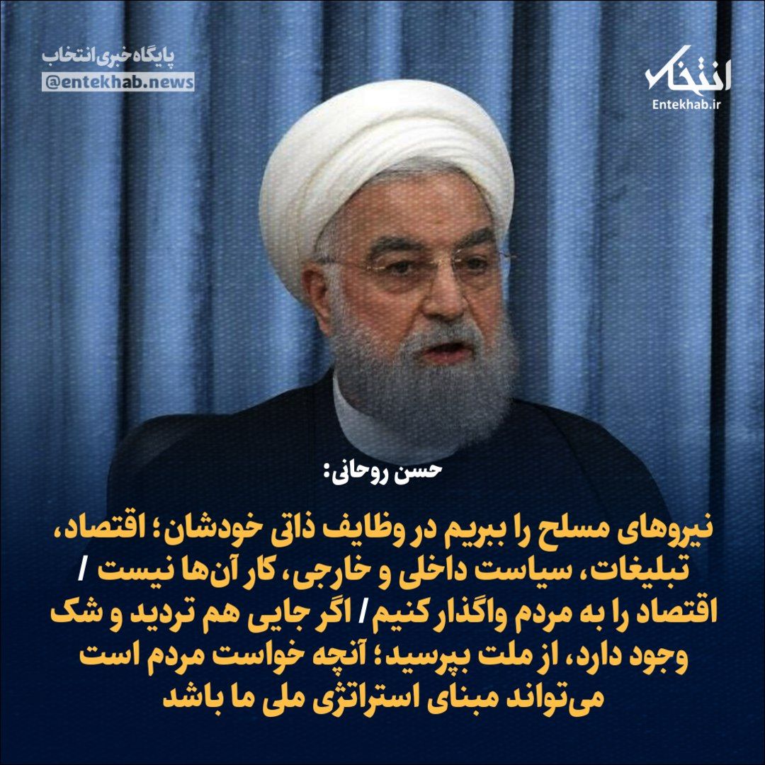 حسن روحانی:

🔹 نیرو‌های مسلح را ببریم در وظایف ذاتی خودشان؛ اقتصاد، تبلیغات، سیاست داخلی و خارجی، کار آن‌ها نیست 

🔹 اقتصاد را به مردم واگذار کنیم

🔹 اگر جایی هم تردید و شک وجود دارد، از ملت بپرسید؛ آنچه خواست مردم است می‌تواند مبنای استراتژی ملی ما باشد