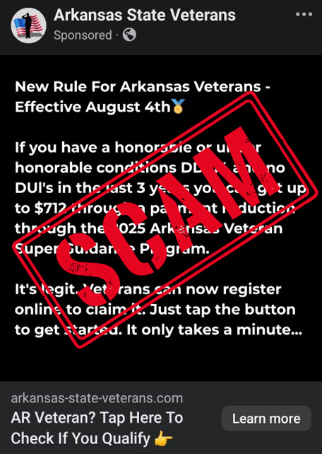 I have recently been made aware of a scam targeting veterans in which the scammers offer a payment reduction through the completely made-up “2025 Arkansas Veteran Super Guidance Program.” This is fake and should be ignored.

Scammers, by nature, are people operating without a