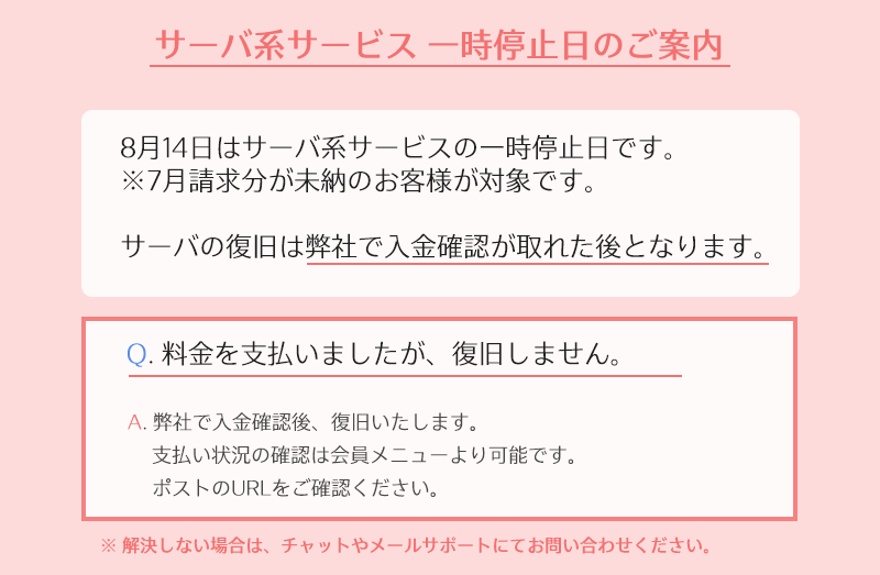 まりな🌸さくらインターネット公式 (@sakura_ope) on Twitter photo 📣多数お問い合わせいただいております!
8月14日はサーバ系サービスの一時停止日です。
  ⚠️7月請求未納の方が停止の対象です。
対象のお客様は以下のリンクをご確認ください。
🔻サーバーの復旧について
help.sakura.ad.jp/purpose_beginn…
🔻入金の確認方法
help.sakura.ad.jp/purpose_beginn…
#さくらインターネット 📣多数お問い合わせいただいております!
8月14日はサーバ系サービスの一時停止日です。
  ⚠️7月請求未納の方が停止の対象です。
対象のお客様は以下のリンクをご確認ください。
🔻サーバーの復旧について
help.sakura.ad.jp/purpose_beginn…
🔻入金の確認方法
help.sakura.ad.jp/purpose_beginn…
#さくらインターネット