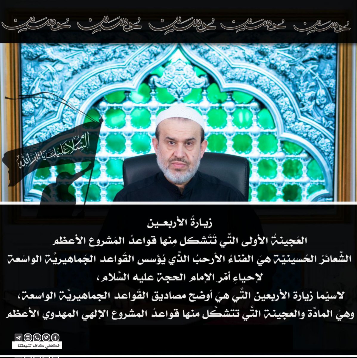 :
#ياحسيـــــن
#زيارة_الأربعين 

💡زيـارةُ الأربعــين العَجينةُ الأولى التَّي تَتَشكل مِنها قواعدُ المَشروع الأعظم

🔳 نُقطةُ البِداية والنِّهاية بالنَّسبة إلينا هو إمامُ زَماننا صَلواتُ اللهُ وسَلامهُ عليه.

🔳 وتكليفُنا الأوّل والأخير هو التَّمهيدُ لظُهورهِ الشَّريف صلواتُ