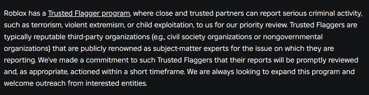 Towards the end, Roblox boasts about their "Trusted Flagger Program", yet despite me asking for a direct line for nearly a year, Roblox has never contacted me in any way or offered me access to such a program. I'm still more than happy to work directly with the company, and I