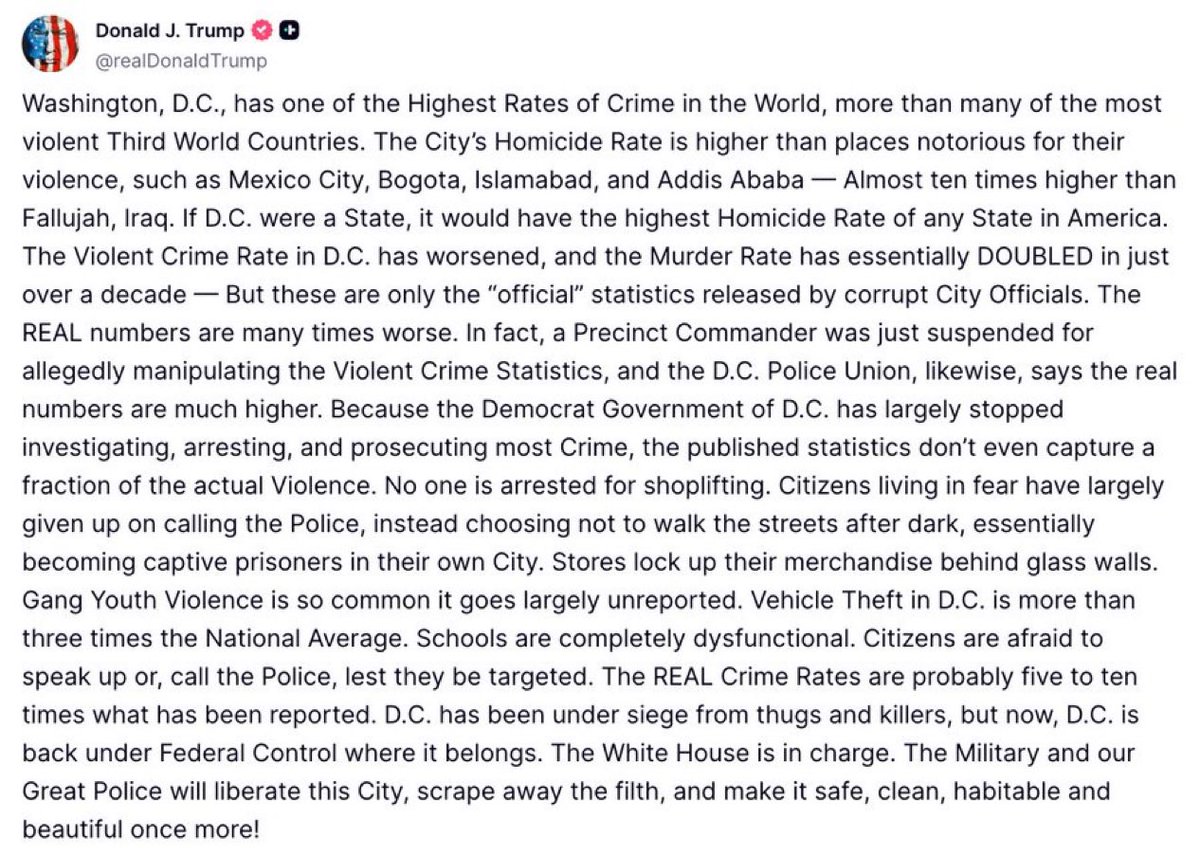 EricLDaugh's tweet photo. 🚨 BREAKING: President Trump just accused the Democrat officials in charge of DC of FABRICATING the crime statistics 

“The White House is in charge. The Military and our Great Police will liberate this City, scrape away the filth, and make it safe, clean, habitable and beautiful once more!”

“Because the Democrat Government of D.C. has largely stopped investigating, arresting, and prosecuting most Crime, the published statistics don’t even capture a fraction of the actual Violence. No one is arrested for shoplifting.”

“Citizens living in fear have largely given up on calling the Police, instead. The REAL Crime Rates are probably five to ten times what has been reported. D.C. has been under siege from thugs and killers, but now, D.C. is back under Federal Control where it belongs.”

He’s right.