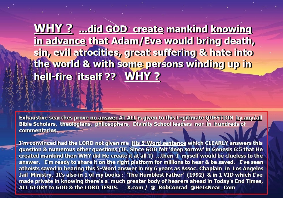 _RobConrad's tweet photo. 🔥💯% for JESUS / #Christianity #Christian #BornAgain #JesusIsKing #Bible #SalvationInJesus #Prophetic #Prophecies #EndTimes #Repent #BibleStudy #AmericaFirst #GOP #MAGA

WHY❓...did GOD create the human race AT ALL knowing in advance Adam/Eve would bring death, sin, evil atrocities, suffering & even some persons winding up in hell-fire?  WHY❓

___

📢🎙️ Just Ahead.... 'Knowledge will increase' in Today's End Times. (Daniel 12:4).

▶️ About @_RobConrad : https://t.co/KPa9GPbIQa

▶️ More About RobC & HeIsNear_Com :  https://t.co/PXvEfTu7XH

🙌⚡️ Radical Salvation🕊️encounter w/ the risen LORD Jesus / 💯% FOR JESUS‼️ : https://t.co/boNQQxNOhY

::..