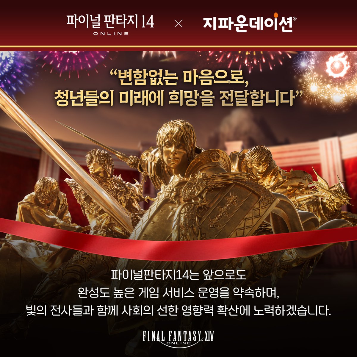[10주년 기부 소식]
파이널판타지14 한국 서비스 10주년 기념 기부금 전달!
'빛의 전사 일동'으로 자립준비청년 비전장학금
1,000만 원을 지파운데이션에 전달했습니다.

앞으로도 모험가분들의 성원에 보답하여
변함없는 마음으로 함께 선행을 이어가겠습니다.

#파이널판타지14 #지파운데이션