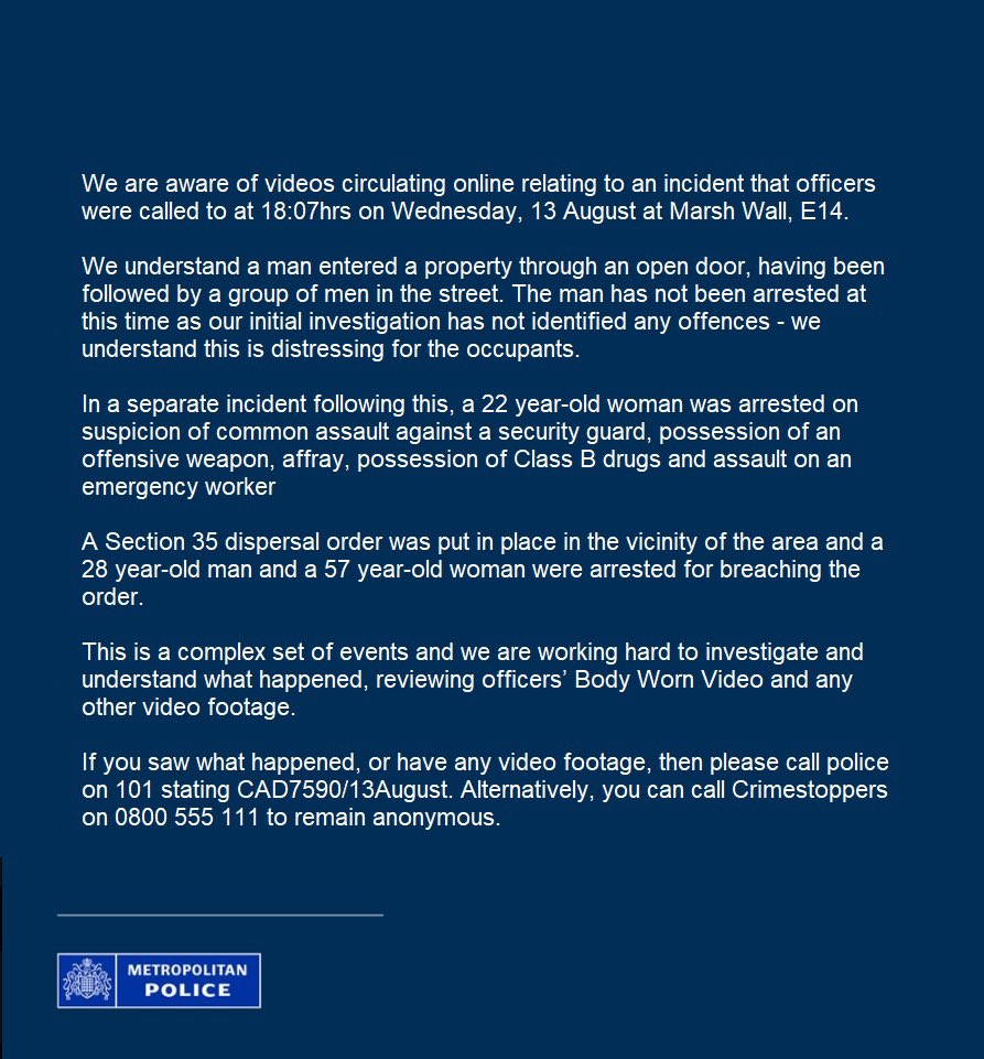 Met Police:

“A statement regarding videos circulating online relating to an incident that officers were called to at 18:07hrs on Wednesday, 13 August at Marsh Wall, E14.”

Link: x.com/metpoliceuk/st…