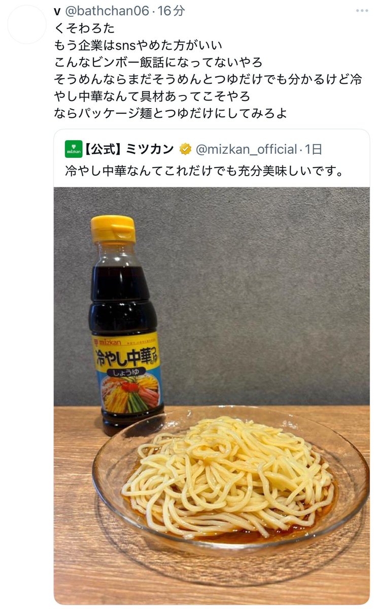 【超悲報】

ミツカン公式、具なし冷やし中華の写真を載せて「つゆだけでも充分美味しい」と投稿しただけで、

・女性蔑視企業はコンプラ勉強し直せ
・あなた達の努力は無駄でしたと言ってるようなもん
・SNSやめたほうがいい
・舐めるなよ

と、何故か一部界隈から本気のブチ切れ発狂をされてしまう。
