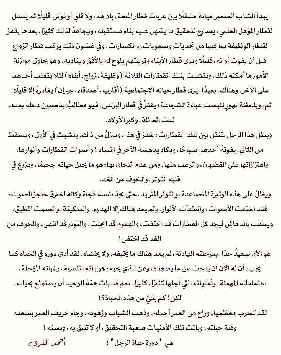 ahmed_alghizzi's tweet photo. يبدأ الشاب الصغير حياتهُ متنقلًا بين عربات قطار المتعة، بلا همّ، ولا قلقٍ أو توتر. قليلًا ثم ينتقل لقطار المؤهل العلمي، يصارع لتحقيق ما يسّهل عليه بناء مستقبله، ويجاهدُ لذلك كثيرًا، بعدها يقفز لقطار الوظيفة بما فيها من تحديات وصعوبات، وانكسارات. وفي غضون ذلك يركب قطار الزواج قبل أن يفوت أوانه، قليلًا ويرى قطار الأبناء وتربيتهم يلوح له بالأفق ويناديه، وهو يحاول موازنة الأمور ما أمكنه ذلك، ويتشبثُ بتلك القطارات الثلاثة (وظيفة، زواج، أبناء) لئلا يتغلب أحدهما على الآخر. وهناك، بعيدًا، يرى قطار حياته الاجتماعية (أقارب، أصدقاء، جيران) يغادرهُ إلا قليلًا. ثم، وبلحظة تهورٍ تلبست عباءة الشجاعة؛ يقفزُ في قطار البزنس، فهو مطالبٌ بتحسين دخله بعدما نمت العائلة، وكبر الأولاد.
ويظل هذا الرجل يتنقل بين تلك القطارات؛ يقفزُ في هذا، وينزلُ من ذاك، يتشبثُ في الأول، ويسقطُ من الثاني، يفوتهُ أحدهم صباحًا، ويكاد يدهسهُ الآخر في المساء ! وأصوات القطارات وأنوارها، واهتزازاتها على القضبان، والرعب منها، ومن عدم اللحاق بها؛ هو ما يحيلُ حياته جحيمًا، ويزرعُ في قلبه التوتر، والخوف من الغد.
ويظلُ على هذه الوتيرة المتصاعدة، والتوتر المتزايد، حتى يجدُ نفسهُ فجأة وكأنه اخترق حاجز الصوت؛ فقد اختفت الأصوات، وانطفأت الأنوار، ولم يعد هناك إلا الهدوء، والسكينة، والصمت المطبق. ويتلفت باندهاشٍ ليجد كل القطارات قد اختفت، والهموم قد انجلت، والتوتر قد انتهى، والخوف من الغد قد اختفى!
هو الآن سعيدٌ جدًا، بمرحلته الهادئة، لم يعد هناك ما يُخيفه، ولا يخشاه. لقد أدى دوره في الحياة كما يجب، آن له الآن أن يبحث عن ما يسعده، وعن الذي يحبه؛ هواياته المنسية، رغباته المؤجلة، اهتماماته المهملة، وأمنياته التي أجلها كثيرًا، كثيرا.  نعم قد بات همّهُ الوحيد أن يستمتع بحياته.
لكن! كم بقيَّ من هذه الحياة؟!
لقد تسرب معظمها، وراح من العمر أجمله، وذهب الشباب وزهوته، وجاء خريف العمر بضعفه وقلة حيلته، وباتت تلك الأمنيات صعبة التحقيق، أو لا تليق به، وبسنه !
هي  "دورة حياة الرجل" !