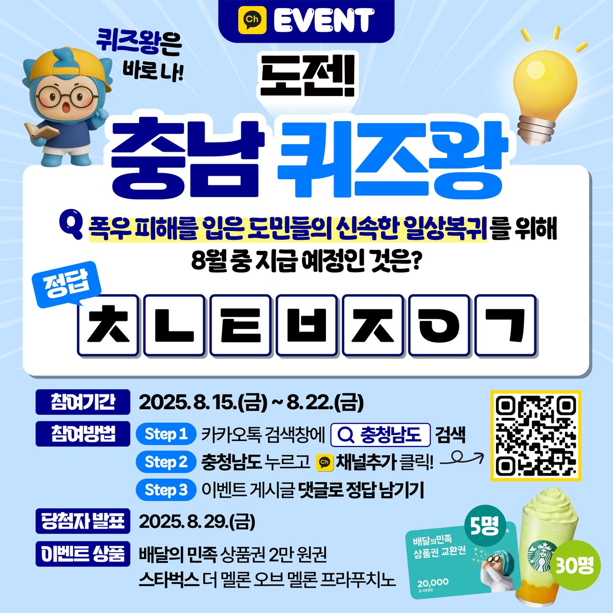 충남 퀴즈왕에 도전하세요!🏆 (~8.22.)

✔참여방법
① 충청남도 카카오톡 채널추가
② 이벤트 게시글 댓글로 정답 남기기  
💡힌트는 충청남도 채널에 게시된 카드뉴스에서 확인 가능!

재미있는 퀴즈도 풀고 선물도 받아가세요!🎁
카카오톡채널 바로가기👉pf.kakao.com/_xhWwGxj