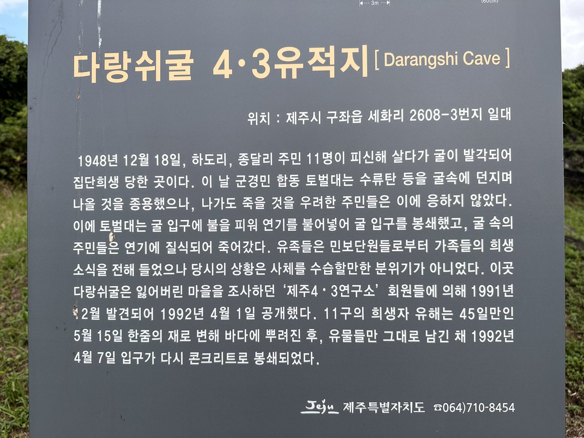 vellang_v's tweet photo. <다랑쉬굴 4.3 유적지>

굴에 피신해 있던 11명이 집단희생 당한 곳.
자세한 내용은 첫번째 사진에.

*하기 내용은 위령비에 있는 내용

여기에 인간이 있었다. 삶이 있었다.
우리는 죽은 자들. 죽었으나 죽지 않았다.

우리는 캄캄한 굴 속 연기에 갇혀 연기로 떠도는 자들. 사라지지 않는 자들이다.

우리는 다만 살기 위해 깊이 들었을 뿐.
마지막 숨이 막힐 때까지 서로를 놓지 않았다.

엄마는 한줄기 숨을 아이에게 주었고, 연기의 소리가 인간에게 닿기를 기다렸다.

부디, 우리를 기억해주길 바란다.
우리의 그날이 당신들의 존엄이기를.
희망이기를, 평화이길 바란다.

당신의 그 자리.
서럽도록 아름다운 다랑쉬의 명예를 지켜주길 바란다.

이제 우리는 두려움 없는 파도가 되었다.
당신들은 우리가 그토록 찾던 봄이다.

그대, 그러니 슬퍼하지 말기를.
이것이 우리들의 전언이다.