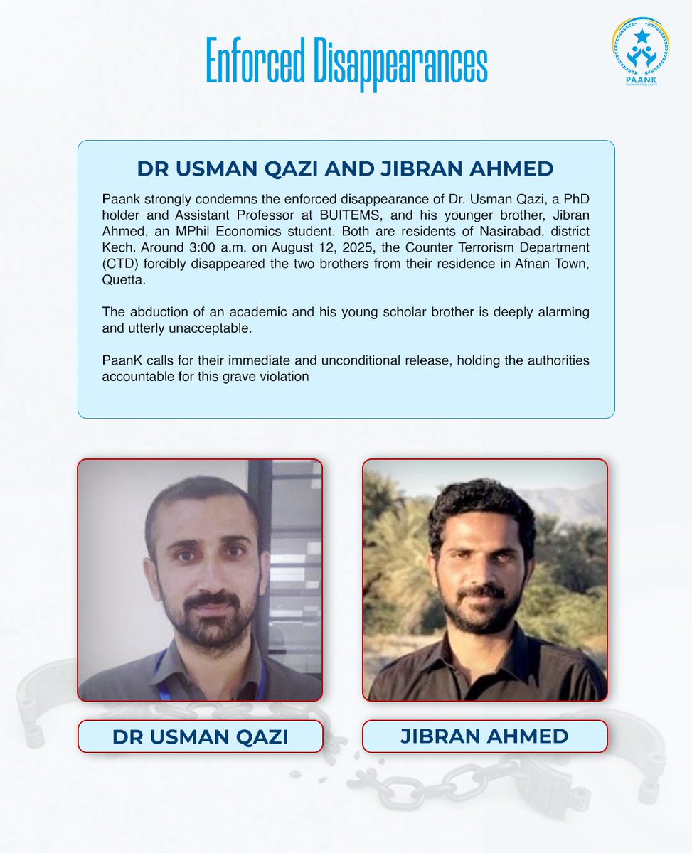 Paank strongly condemns the enforced disappearance of Dr. Usman Qazi, a PhD holder and Assistant Professor at BUITEMS, and his younger brother, Jibran Ahmed, an MPhil Economics student. Both are residents of Nasirabad, district Kech. Around 3:00 a.m. on August 12, 2025, the