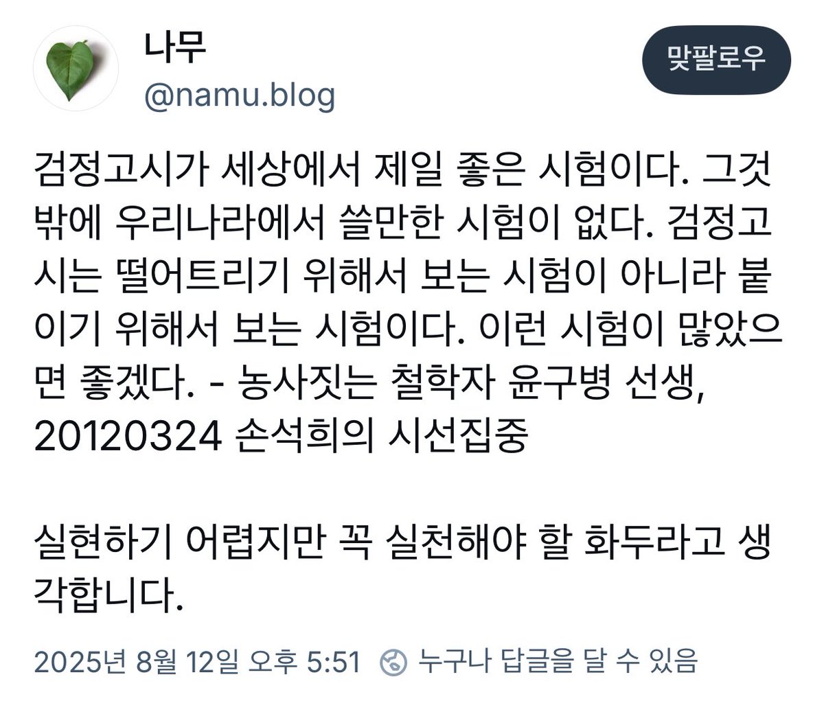 검정고시가 세상에서 제일 좋은 시험이다. 그것밖에 우리나라에서 쓸만한 시험이 없다. 검정고시는 떨어트리기 위해서 보는 시험이 아니라 붙이기 위해서 보는 시험이다. 이런 시험이 많았으면 좋겠다. - 농사짓는 철학자 윤구병 선생

블루스카이에서 좋은 글을 봐서 공유해요.
만점 축하드립니다!