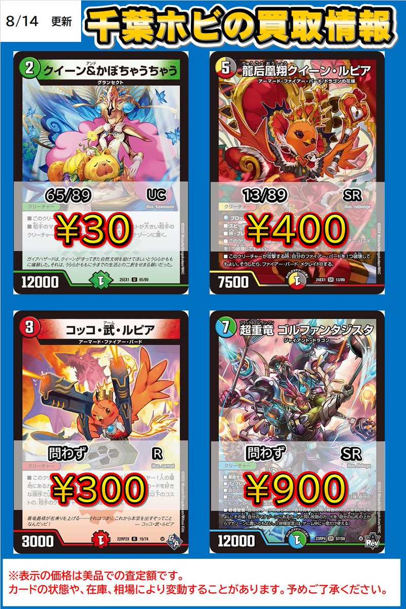 #デュエマ　買取情報

※明日からのお買取です

クイーン＆かぼちゃうちゃう　￥30

龍后凰翔クイーン・ルピア　　￥400

コッコ・武・ルピア　￥300

超重竜ゴルファンタジスタ　￥900

デュエマ売るなら千葉ホビまで！
