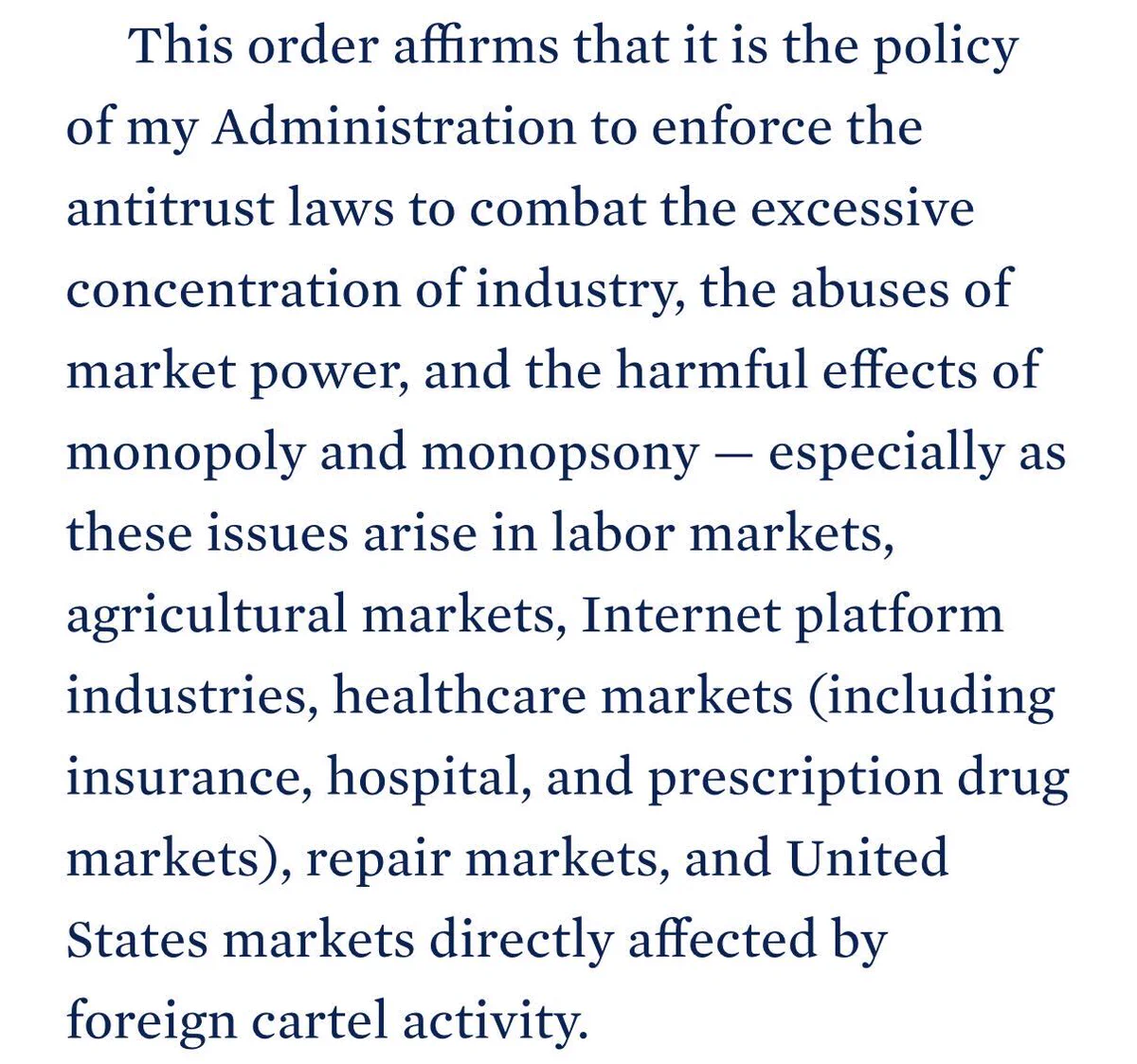 This order affirms that it is the policy of my Administration to enforce the antitrust laws to combat the excessive concentration of industry, the abuses of market power, and the harmful effects of monopoly and monopsony — especially as these issues arise in labor markets, agricultural markets, Internet platform industries, healthcare markets (including insurance, hospital, and prescription drug markets), repair markets, and United States markets directly affected by foreign cartel activity.