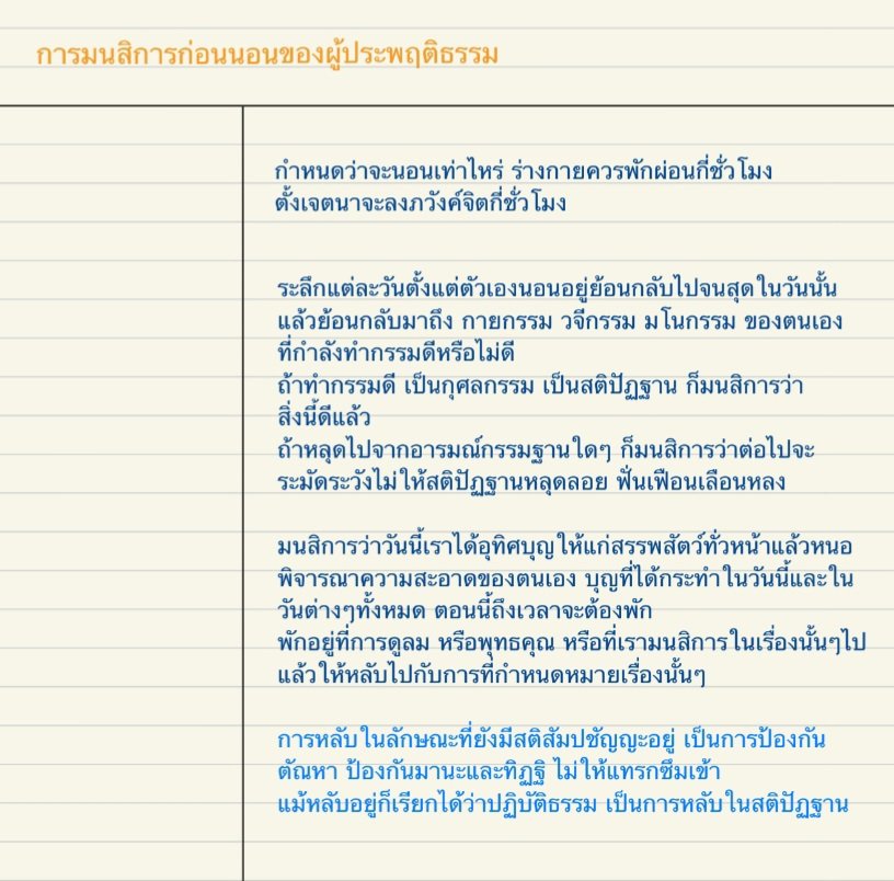 มนสิการก่อนอน
เพื่อให้หลับในสติปัฏฐาน ให้หลับเป็นการปฎิบัติธรรม

- ย้อนระลึกถึงกรรมที่ทำมาตลอดวัน กรรมที่ดีก็จะทำต่อ เผลอหลุดไปก็จะระวัง
- พิจารณาบุญที่ได้ทำทั้งในวันนี้และวันต่างๆ, ความสะอาดบริสุทธิ์ของใจ, การได้อุทิศบุญให้สรรพสัตว์
- เลือกกรรมฐานมา และหลับไปกับกรรมฐานนั้น