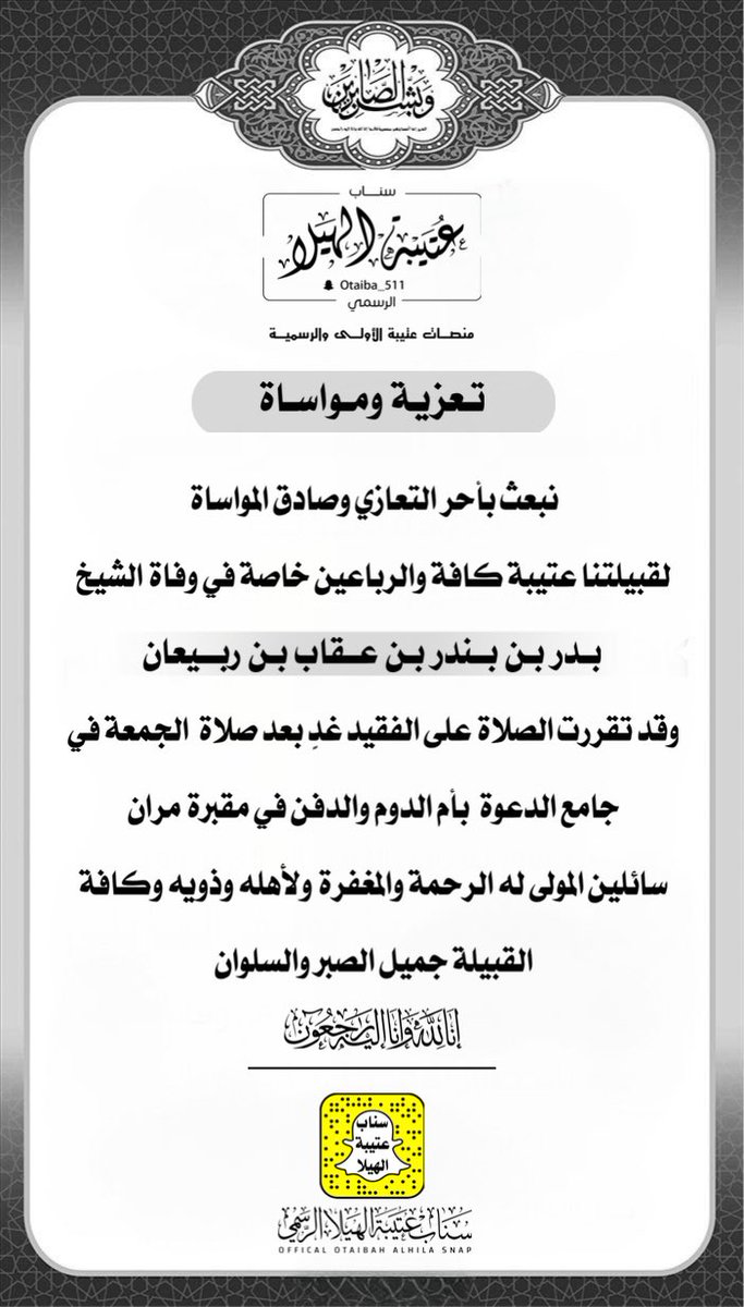 تعزية  |
:
نبعث بأحر التعازي وصادق المواساة
لقبيلتنا عتيبة كافة والرباعين خاصة في وفاة الشيخ / بدر بن بندر بن عقاب بن ربيعان ، وقد تقررت الصلاة على الفقيد يوم غدٍ بعد صلاة الجمعة في جامع الدعوة بأم الدوم والدفن في مقبرة مران ، سائلين المولى له الرحمة والمغفرة ولأهله وذويه وكافة