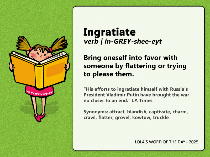 Word of the Day 08.14.25 -- Ingratiate (verb | in-GREY-shee-eyt): Bring oneself into favor with someone by flattering or trying to please them.

"His efforts to ingratiate himself with Russia’s President Vladimir Putin have brought the war no closer to an end." LA Times