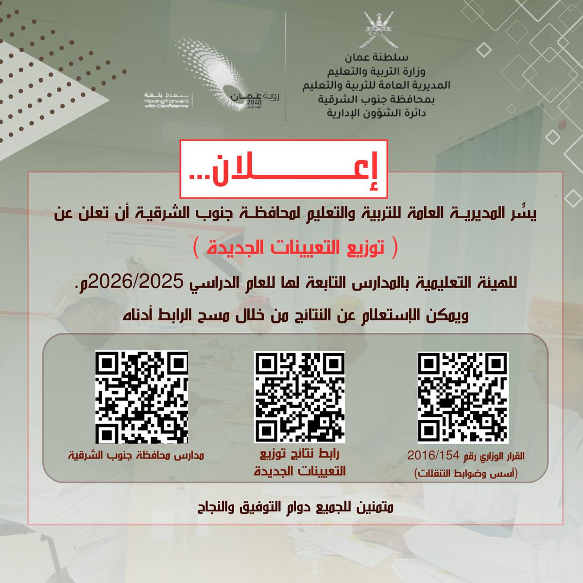 يسُر المديرية العامة للتربية والتعليم لمحافظة جنوب الشرقية أن تعلن عن ( توزيع التعيينات الجديدة )
للهيئة التعليمية بالمدارس التابعة لها للعام الدراسي 2026/2025م.
ويمكن الإستعلام عن النتائج من خلال مسح الرابط أدناه
hiring.moe.gov.om/mhresult/

متمنين للجميع دوام التوفيق والنجاح