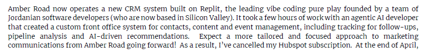 TechFundies's tweet photo. This talented hedge fund manager vibe-coded a custom CRM and dropped $HUBS.  He also is having a fantastic year - not surprised.

Pretty interesting data point for the smaller end of the market.

Quote from letter:

"Amber Road now operates a new CRM system built on Replit, the leading vibe coding pure play founded by a team of Jordanian software developers (who are now based in Silicon Valley). It took a few hours of work with an agentic AI developer that created a custom front office system for contacts, content and event management, including tracking for follow-ups, pipeline analysis and AI-driven recommendations. Expect a more tailored and focused approach to marketing communications from Amber Road going forward! As a result, I’ve cancelled my Hubspot subscription."