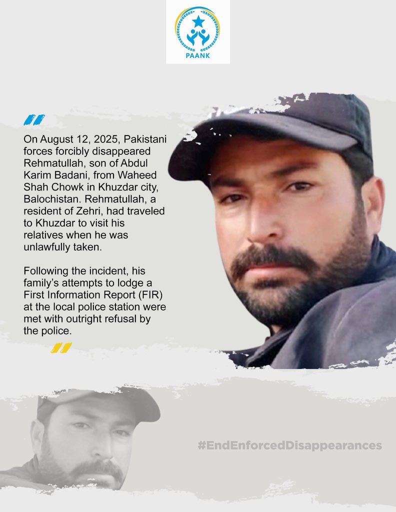 paank_bnm's tweet photo. On August 12, 2025, Pakistani forces forcibly disappeared 𝗥𝗲𝗵𝗺𝗮𝘁𝘂𝗹𝗹𝗮𝗵, 𝘀𝗼𝗻 𝗼𝗳 𝗔𝗯𝗱𝘂𝗹 𝗞𝗮𝗿𝗶𝗺 𝗕𝗮𝗱𝗮𝗻𝗶, from Waheed Shah Chowk in Khuzdar city, Balochistan. Rehmatullah, a resident of Zehri, had traveled to Khuzdar to visit his relatives when he was unlawfully taken. 

Following the incident, his family’s attempts to lodge a First Information Report (FIR) at the local police station were met with outright refusal by the police. 

𝗣𝗮𝗮𝗻𝗸 strongly condemns this blatant act of enforced disappearance and the denial of justice to the victim’s family.

#EndEnforcedDisappearances