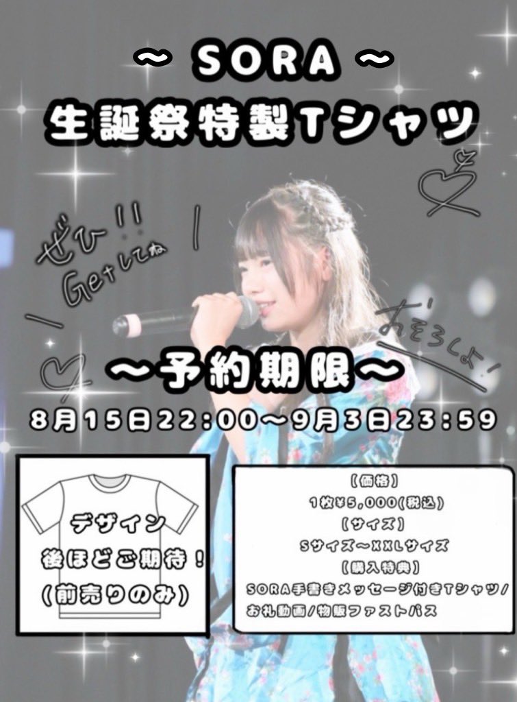 🤍SORA 初めての生誕祭特製Tシャツ🤍

【価格】
1枚¥5,000(税込)
サイズ：S~XXL

【特典】
・メッセージ付Tシャツ
・個別お礼動画
・物販ファストパス

【予約期間】
8月15日（金）22:00-9月3日（水）23:59

【お申込】
tiget.net/events/422521
