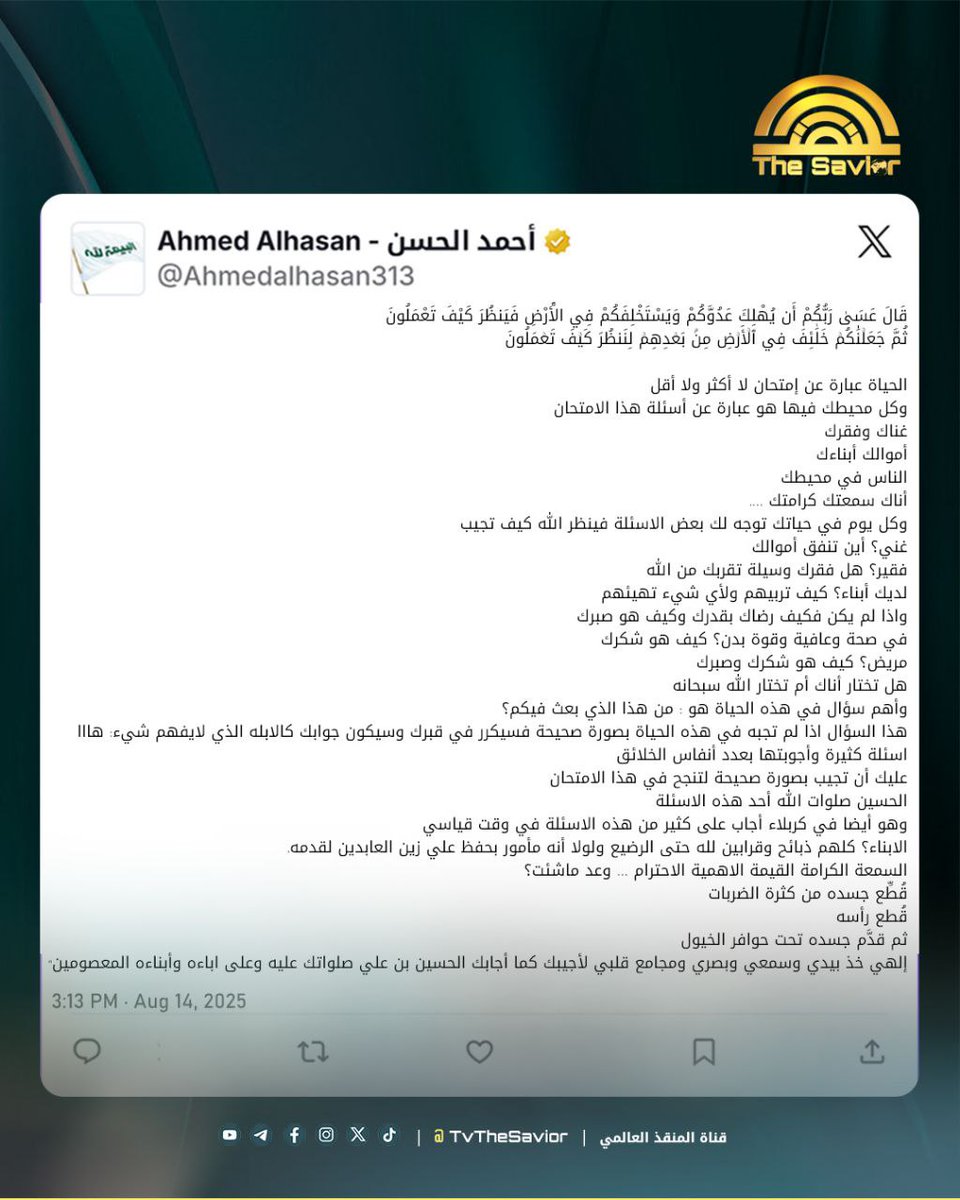 كتب السيد أحمد الحسن على صفحته في منصة 𝕏 وفي الفيسبوك:

"‌‌قَالَ عَسَىٰ رَبُّكُمْ أَن يُهْلِكَ عَدُوَّكُمْ وَيَسْتَخْلِفَكُمْ فِي الْأَرْضِ فَيَنظُرَ كَيْفَ تَعْمَلُونَ
ثُمَّ جَعَلۡنَٰكُمۡ خَلَٰٓئِفَ فِي ٱلۡأَرۡضِ مِنۢ بَعۡدِهِمۡ لِنَنظُرَ كَيۡفَ تَعۡمَلُونَ

الحياة عبارة عن