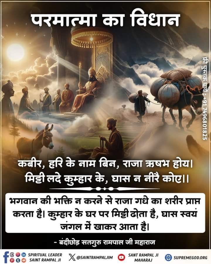 #सत_भक्ति_संदेश
परमात्मा का विधान
कबीर, हरि के नाम बिन, राजा ऋषभ होय। 
मिट्टी लदे कुम्हार के, घास न नीरै कोए।।
भगवान की भक्ति न करने से राजा गधे का शरीर प्राप्त करता है। कुम्हार के घर पर मिट्टी ढोता है, घास स्वयं जंगल में खाकर आता है
पढ़ें पुस्तक ज्ञान गंगा 
#GodMorningThursday