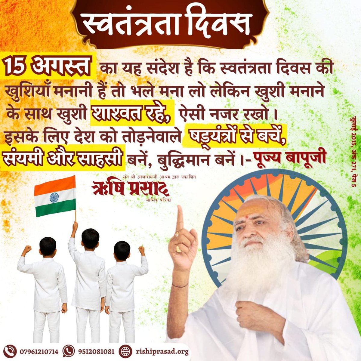 स्वतंत्रता दिवस 
15 अगस्त का यह संदेश है कि #स्वतंत्रता_दिवस की खुशियाँ मनानी हैं तो भले मना लो लेकिन खुशी मनाने के साथ खुशी शाश्वत रहे, ऐसी नजर रखो । 
इसके लिए देश को तोड़नेवाले षड्‍यंत्रों से बचें, संयमी और साहसी बनें, बुद्धिमान बनें ।- पूज्य बापूजी
जुलाई 2015, अंक 271, पेज 5