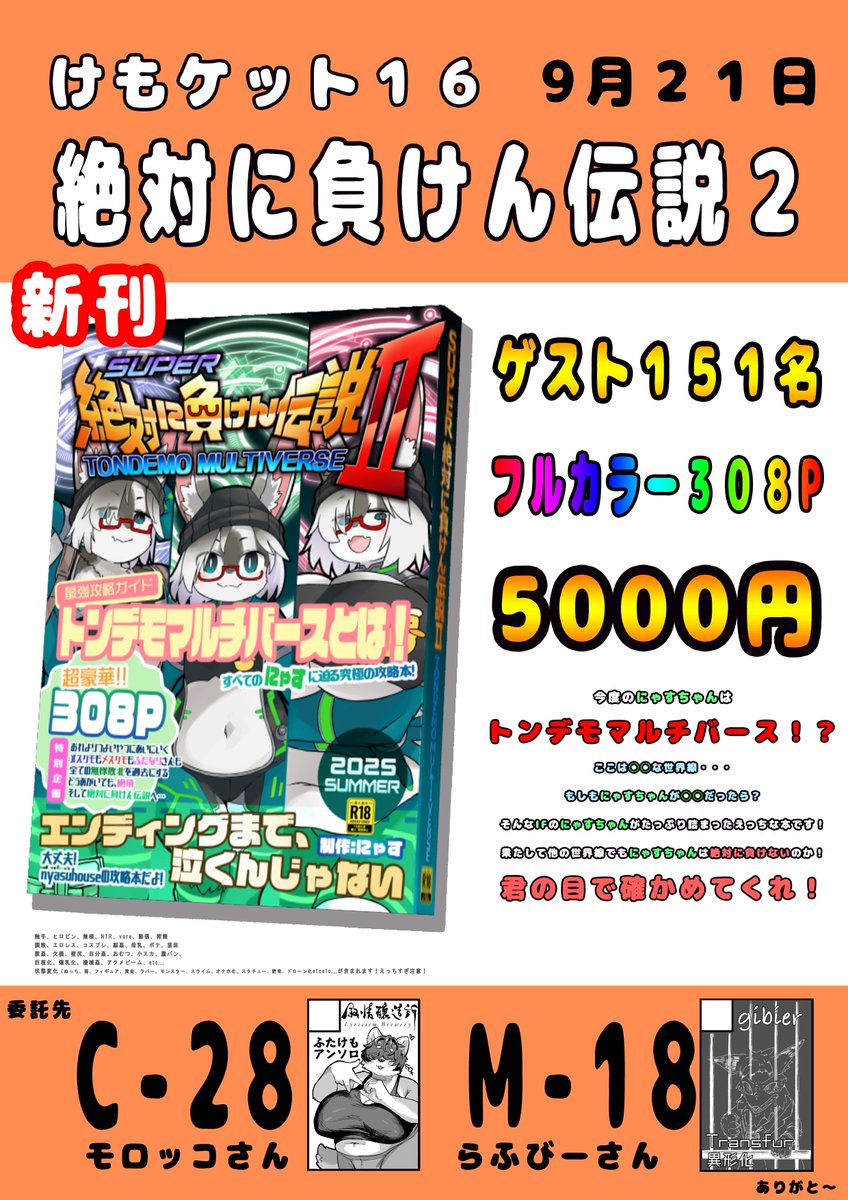 #けもケット16

あの絶対に負けん伝説がSUPERになって帰ってきた！
SUPER絶対に負けん伝説２　トンデモマルチバース、完成です！！

ゲスト１５１人、ページ数３０８P！
様々な世界線でにゃすちゃんが大活躍！！
どんな世界でも負けないぞ！よろしくね！！

（委託、置いてくれてありがとう！）